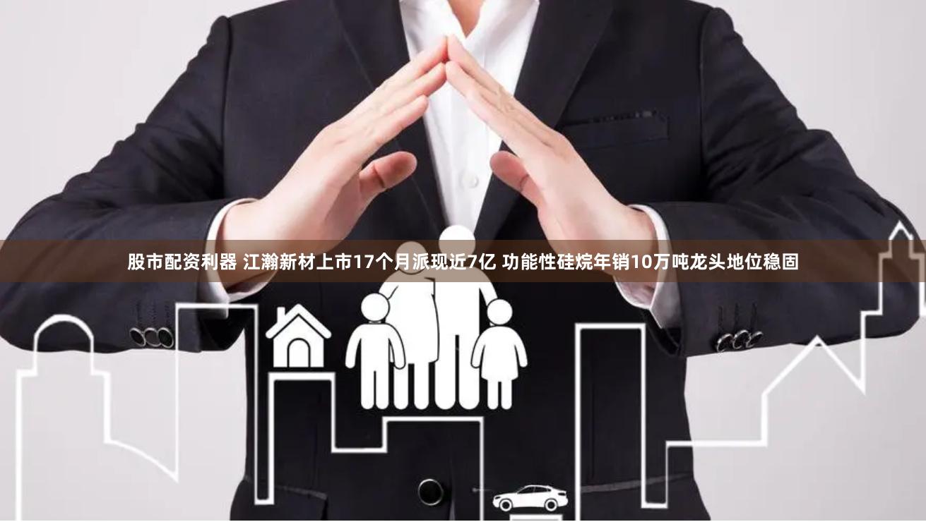 股市配资利器 江瀚新材上市17个月派现近7亿 功能性硅烷年销10万吨龙头地位稳固