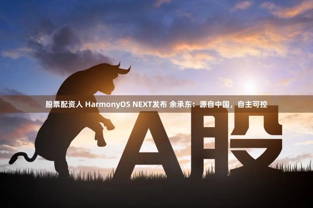 股票配资人 HarmonyOS NEXT发布 余承东：源自中国，自主可控