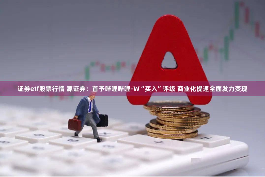 证券etf股票行情 源证券：首予哔哩哔哩-W“买入”评级 商业化提速全面发力变现