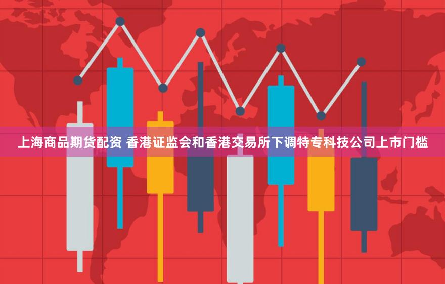 上海商品期货配资 香港证监会和香港交易所下调特专科技公司上市门槛