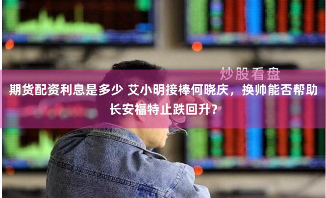 期货配资利息是多少 艾小明接棒何晓庆，换帅能否帮助长安福特止跌回升？