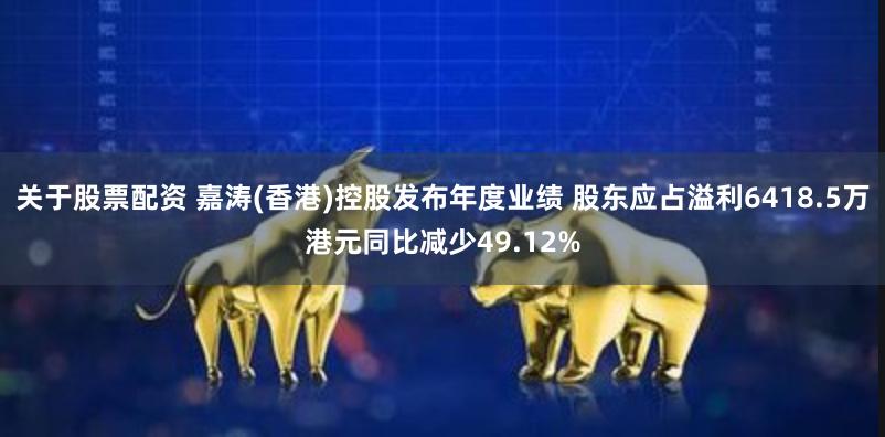 关于股票配资 嘉涛(香港)控股发布年度业绩 股东应占溢利6418.5万港元同比减少49.12%