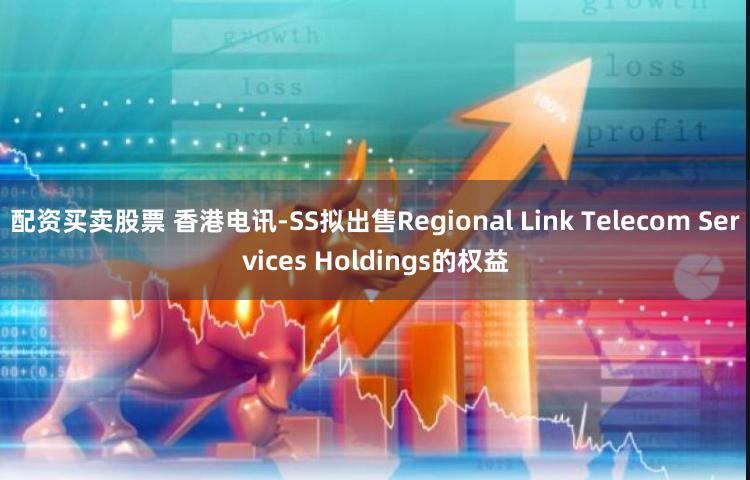 配资买卖股票 香港电讯-SS拟出售Regional Link Telecom Services Holdings的权益