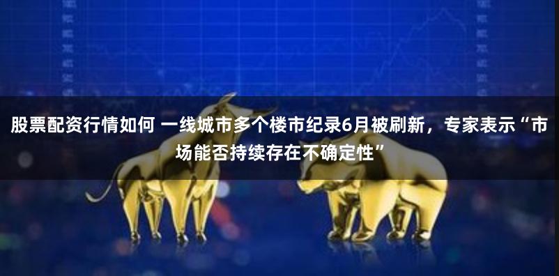 股票配资行情如何 一线城市多个楼市纪录6月被刷新，专家表示“市场能否持续存在不确定性”