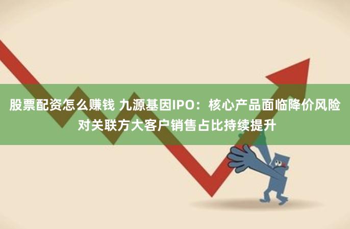 股票配资怎么赚钱 九源基因IPO：核心产品面临降价风险 对关联方大客户销售占比持续提升