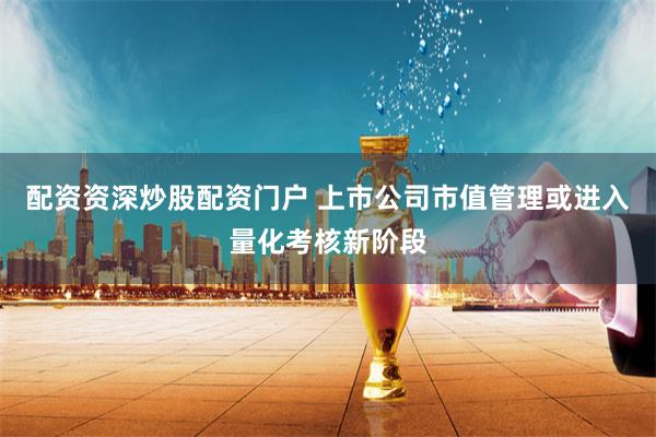 配资资深炒股配资门户 上市公司市值管理或进入量化考核新阶段