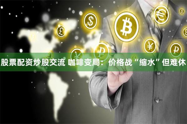 股票配资炒股交流 咖啡变局：价格战“缩水”但难休