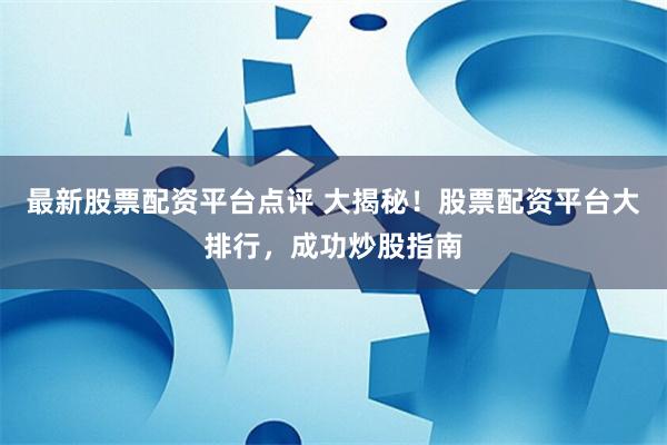 最新股票配资平台点评 大揭秘！股票配资平台大排行，成功炒股指南
