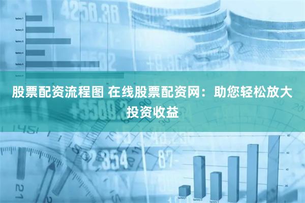 股票配资流程图 在线股票配资网：助您轻松放大投资收益