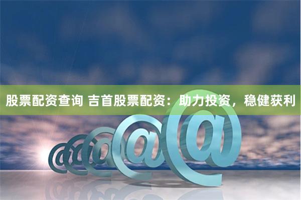股票配资查询 吉首股票配资：助力投资，稳健获利