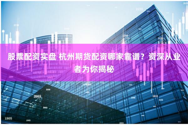 股票配资实盘 杭州期货配资哪家靠谱？资深从业者为你揭秘