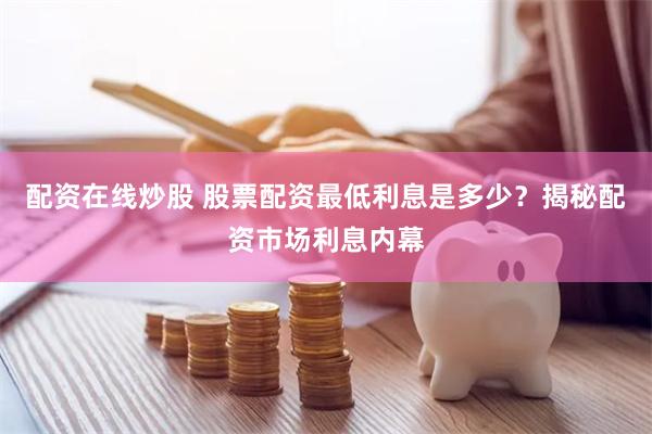 配资在线炒股 股票配资最低利息是多少？揭秘配资市场利息内幕