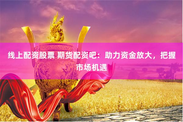 线上配资股票 期货配资吧：助力资金放大，把握市场机遇