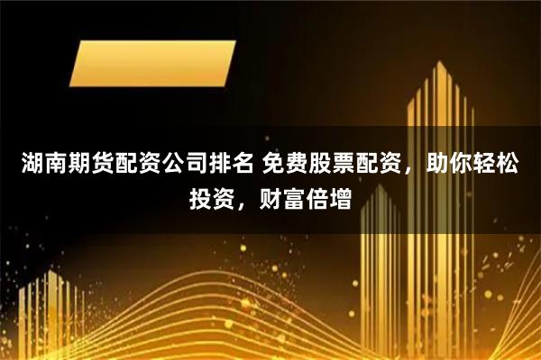 湖南期货配资公司排名 免费股票配资，助你轻松投资，财富倍增