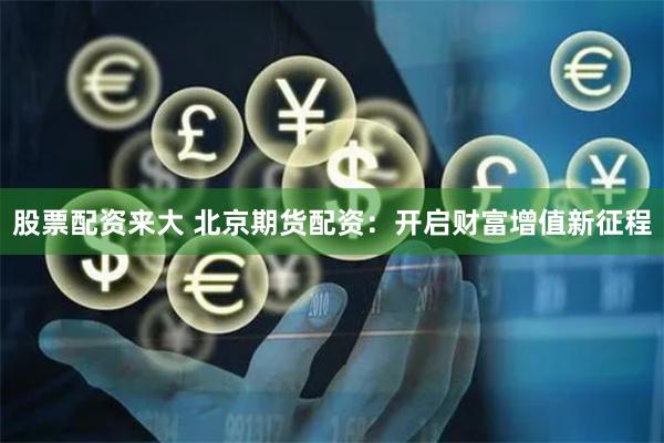 股票配资来大 北京期货配资：开启财富增值新征程