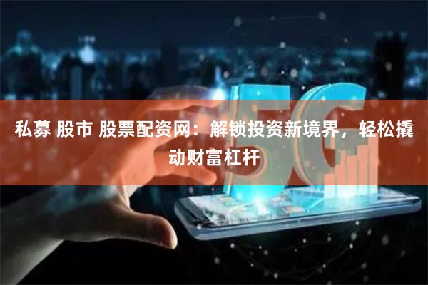 私募 股市 股票配资网：解锁投资新境界，轻松撬动财富杠杆