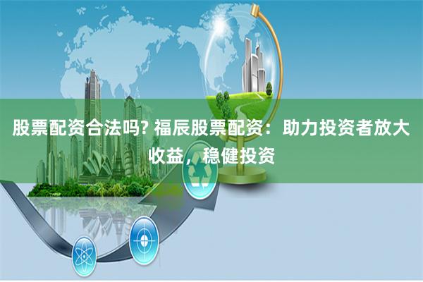 股票配资合法吗? 福辰股票配资：助力投资者放大收益，稳健投资